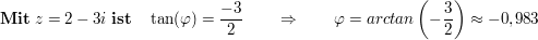 $ \mathbf{Mit}\ z=2-3i\ \mathbf{ist}\quad \tan(\varphi)= \frac{-3}2\qquad \Rightarrow\qquad \varphi=arctan\left(-\frac32\right)\approx-0,983 $ $ \mathbf{Mit}\ z=2-3i\ \mathbf{ist}\quad \tan(\varphi)= \frac{-3}2\qquad \Rightarrow\qquad \varphi=arctan\left(-\frac32\right)\approx-0,983 $