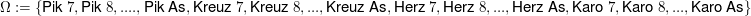 $ \Omega:=\{\text{Pik }7, \text{Pik }8, .... , \text{Pik As},\text{Kreuz }7, \text{Kreuz }8, ... , \text{Kreuz As},\text{Herz }7, \text{Herz }8, ... , \text{Herz As},\text{Karo }7, \text{Karo }8, ... , \text{Karo As}\} $ $ \Omega:=\{\text{Pik }7, \text{Pik }8, .... , \text{Pik As},\text{Kreuz }7, \text{Kreuz }8, ... , \text{Kreuz As},\text{Herz }7, \text{Herz }8, ... , \text{Herz As},\text{Karo }7, \text{Karo }8, ... , \text{Karo As}\} $