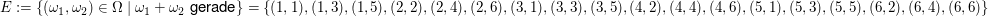$ E:=\{(\omega_1,\omega_2)\in\Omega\;|\;\omega_1+\omega_2\text{ gerade}\}=\{(1,1),(1,3),(1,5),(2,2),(2,4),(2,6),(3,1),(3,3),(3,5),(4,2),(4,4),(4,6),(5,1),(5,3),(5,5),(6,2),(6,4),(6,6)\} $ $ E:=\{(\omega_1,\omega_2)\in\Omega\;|\;\omega_1+\omega_2\text{ gerade}\}=\{(1,1),(1,3),(1,5),(2,2),(2,4),(2,6),(3,1),(3,3),(3,5),(4,2),(4,4),(4,6),(5,1),(5,3),(5,5),(6,2),(6,4),(6,6)\} $