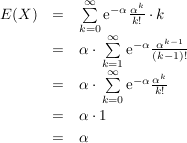 $ \begin{array}{rcl} E(X) & = & \summe_{k=0}^\infty \mathrm{e}^{-\alpha} \bruch{\alpha^k}{k!}\cdot{}k \\
& = & \alpha\cdot{}\summe_{k=1}^\infty \mathrm{e}^{-\alpha} \bruch{\alpha^{k-1}}{(k-1)!} \\
& = & \alpha\cdot{}\summe_{k=0}^\infty \mathrm{e}^{-\alpha} \bruch{\alpha^{k}}{k!} \\
& = & \alpha\cdot{}1 \\
& = & \alpha \end{array} $ $ \begin{array}{rcl} E(X) & = & \summe_{k=0}^\infty \mathrm{e}^{-\alpha} \bruch{\alpha^k}{k!}\cdot{}k \\
& = & \alpha\cdot{}\summe_{k=1}^\infty \mathrm{e}^{-\alpha} \bruch{\alpha^{k-1}}{(k-1)!} \\
& = & \alpha\cdot{}\summe_{k=0}^\infty \mathrm{e}^{-\alpha} \bruch{\alpha^{k}}{k!} \\
& = & \alpha\cdot{}1 \\
& = & \alpha \end{array} $