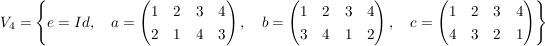 $ V_4 = \left\{ e=Id, \quad a=\pmat{1 & 2 & 3 & 4 \\ 2 & 1 & 4 & 3}, \quad b=\pmat{1 & 2 & 3 & 4 \\ 3 & 4 & 1 & 2}, \quad c = \pmat{1 & 2 & 3 & 4 \\ 4 & 3 & 2 & 1} \right\} $ $ V_4 = \left\{ e=Id, \quad a=\pmat{1 & 2 & 3 & 4 \\ 2 & 1 & 4 & 3}, \quad b=\pmat{1 & 2 & 3 & 4 \\ 3 & 4 & 1 & 2}, \quad c = \pmat{1 & 2 & 3 & 4 \\ 4 & 3 & 2 & 1} \right\} $