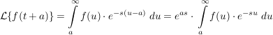 $ \mathcal{L}\{f(t+a)\}=\integral_{a}^\infty{f(u)\cdot{}e^{-s(u-a)}\ du}=e^{as}\cdot{}\integral_{a}^\infty{f(u)\cdot{}e^{-su}\ du} $ $ \mathcal{L}\{f(t+a)\}=\integral_{a}^\infty{f(u)\cdot{}e^{-s(u-a)}\ du}=e^{as}\cdot{}\integral_{a}^\infty{f(u)\cdot{}e^{-su}\ du} $
