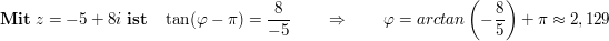 $ \mathbf{Mit}\ z=-5+8i\ \mathbf{ist}\quad \tan(\varphi-\pi)= \frac8{-5}\qquad \Rightarrow\qquad \varphi=arctan\left(-\frac85\right)+\pi\approx2,129 $ $ \mathbf{Mit}\ z=-5+8i\ \mathbf{ist}\quad \tan(\varphi-\pi)= \frac8{-5}\qquad \Rightarrow\qquad \varphi=arctan\left(-\frac85\right)+\pi\approx2,129 $