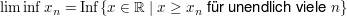 $ \liminf x_n=\operatorname{Inf}\{x\in\IR\ |\ x\ge x_n \mbox{ für unendlich viele } n\} $ $ \liminf x_n=\operatorname{Inf}\{x\in\IR\ |\ x\ge x_n \mbox{ für unendlich viele } n\} $