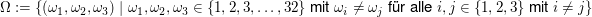 $ \Omega:=\{(\omega_1,\omega_2,\omega_3)\;|\;\omega_1,\omega_2,\omega_3\in\{1,2,3,\ldots,32\}\text{ mit }\omega_i\not=\omega_j\text{ für alle }i,j\in\{1,2,3\}\text{ mit }i\not=j\} $ $ \Omega:=\{(\omega_1,\omega_2,\omega_3)\;|\;\omega_1,\omega_2,\omega_3\in\{1,2,3,\ldots,32\}\text{ mit }\omega_i\not=\omega_j\text{ für alle }i,j\in\{1,2,3\}\text{ mit }i\not=j\} $