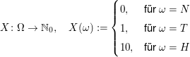 $ X\colon\Omega\to\IN_0,\quad X(\omega):=\begin{cases} 0, & \mbox{für } \omega=N \\ 1, & \mbox{für } \omega=T\\ 10,&\mbox{für } \omega=H\end{cases} $ $ X\colon\Omega\to\IN_0,\quad X(\omega):=\begin{cases} 0, & \mbox{für } \omega=N \\ 1, & \mbox{für } \omega=T\\ 10,&\mbox{für } \omega=H\end{cases} $