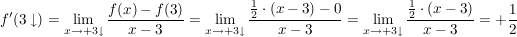 $ f'(3\downarrow)= \lim_{x \to +3\downarrow} \frac{f(x)-f(3)}{x-3} = \lim_{x \to +3\downarrow} \frac{\frac{1}{2} \cdot (x-3)-0 }{x-3}=\lim_{x \to +3\downarrow} \frac{\frac{1}{2}\cdot{}(x-3)}{x-3}=+\frac{1}{2} $ $ f'(3\downarrow)= \lim_{x \to +3\downarrow} \frac{f(x)-f(3)}{x-3} = \lim_{x \to +3\downarrow} \frac{\frac{1}{2} \cdot (x-3)-0 }{x-3}=\lim_{x \to +3\downarrow} \frac{\frac{1}{2}\cdot{}(x-3)}{x-3}=+\frac{1}{2} $