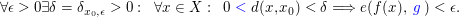 $ \forall \epsilon > 0 \exists \delta=\delta_{x_0,\epsilon} > 0:\;\;\forall x \in X: \;\;0 \blue{\;<\;}d(x,x_0) < \delta \Longrightarrow e(f(x),\blue{\;g\;}) < \epsilon. $ $ \forall \epsilon > 0 \exists \delta=\delta_{x_0,\epsilon} > 0:\;\;\forall x \in X: \;\;0 \blue{\;<\;}d(x,x_0) < \delta \Longrightarrow e(f(x),\blue{\;g\;}) < \epsilon. $