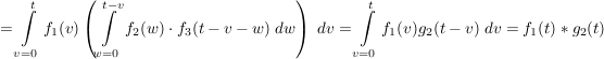$ =\integral_{v=0}^{t}f_1(v)\left(\integral_{w=0}^{t-v}{f_2(w)\cdot{}f_3(t-v-w)\ dw\right)\ dv}=\integral_{v=0}^{t}f_1(v)g_2(t-v)\ dv}=f_1(t)*g_2(t) $ $ =\integral_{v=0}^{t}f_1(v)\left(\integral_{w=0}^{t-v}{f_2(w)\cdot{}f_3(t-v-w)\ dw\right)\ dv}=\integral_{v=0}^{t}f_1(v)g_2(t-v)\ dv}=f_1(t)*g_2(t) $