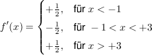 $ f'(x)=\begin{cases}+\frac{1}{2}, & \mbox{für } x<-1 \mbox{ } \\ -\frac{1}{2}, & \mbox{für } -1<x<+3 \mbox{ } \\ +\frac{1}{2}, & \mbox{für } x>+3 \mbox{ } \end{cases} $ $ f'(x)=\begin{cases}+\frac{1}{2}, & \mbox{für } x<-1 \mbox{ } \\ -\frac{1}{2}, & \mbox{für } -1<x<+3 \mbox{ } \\ +\frac{1}{2}, & \mbox{für } x>+3 \mbox{ } \end{cases} $