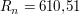 $ R_n = 610{,}51 $ $ R_n = 610{,}51 $